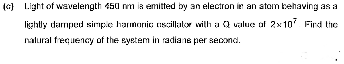 (c) Light of wavelength 450 nm is emitted by an electron in an atom behaving as a
lightly damped simple harmonic oscillator with a Q value of 2×107. Find the
natural frequency of the system in radians per second.