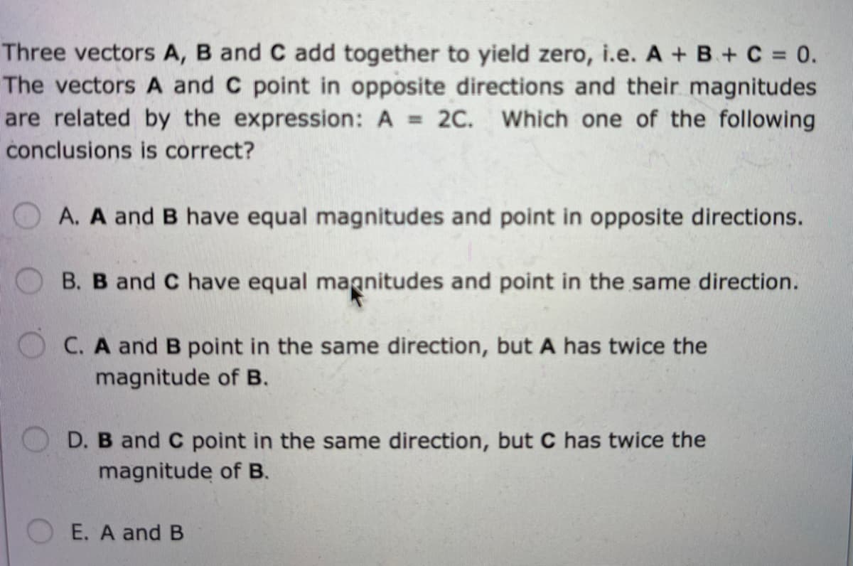 Three vectors A, B and C add together to yield zero, i.e. A + B + C = 0.
The vectors A and C point in opposite directions and their magnitudes
are related by the expression: A = 2C. Which one of the following
conclusions is correct?
A. A and B have equal magnitudes and point in opposite directions.
B. B and C have equal magnitudes and point in the same direction.
C. A and B point in the same direction, but A has twice the
magnitude of B.
OD. B and C point in the same direction, but C has twice the
magnitude of B.
E. A and B