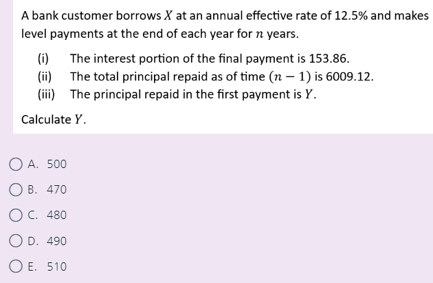 A bank customer borrows X at an annual effective rate of 12.5% and makes
level payments at the end of each year for n years.
(i) The interest portion of the final payment is 153.86.
(ii) The total principal repaid as of time (n − 1) is 6009.12.
(iii) The principal repaid in the first payment is Y.
Calculate Y.
OA. 500
OB. 470
O C. 480
O D. 490
OE. 510