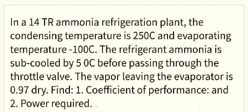 In a 14 TR ammonia refrigeration plant, the
condensing temperature is 250C and evaporating
temperature -100C. The refrigerant ammonia is
sub-cooled by 5 OC before passing through the
throttle valve. The vapor leaving the evaporator is
0.97 dry. Find: 1. Coefficient of performance: and
2. Power required.

