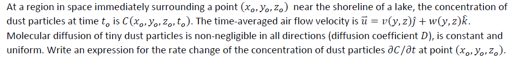 At a region in space immediately surrounding a point (xo,Yo,Zo) near the shoreline of a lake, the concentration of
dust particles at time t, is C(x, Yo, Z,, to). The time-averaged air flow velocity is ū = v(y,z)j + w(y,z)k.
Molecular diffusion of tiny dust particles is non-negligible in all directions (diffusion coefficient D), is constant and
uniform. Write an expression for the rate change of the concentration of dust particles aC/at at point (x,,Yo, Zo).

