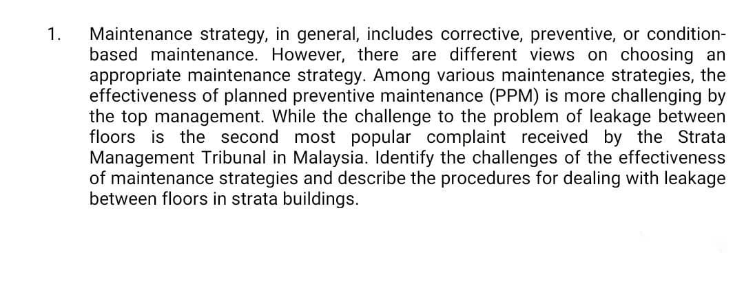 Maintenance strategy, in general, includes corrective, preventive, or condition-
based maintenance. However, there are different views on choosing an
appropriate maintenance strategy. Among various maintenance strategies, the
effectiveness of planned preventive maintenance (PPM) is more challenging by
the top management. While the challenge to the problem of leakage between
floors is the second most popular complaint received by the Strata
Management Tribunal in Malaysia. Identify the challenges of the effectiveness
of maintenance strategies and describe the procedures for dealing with leakage
between floors in strata buildings.
1.
