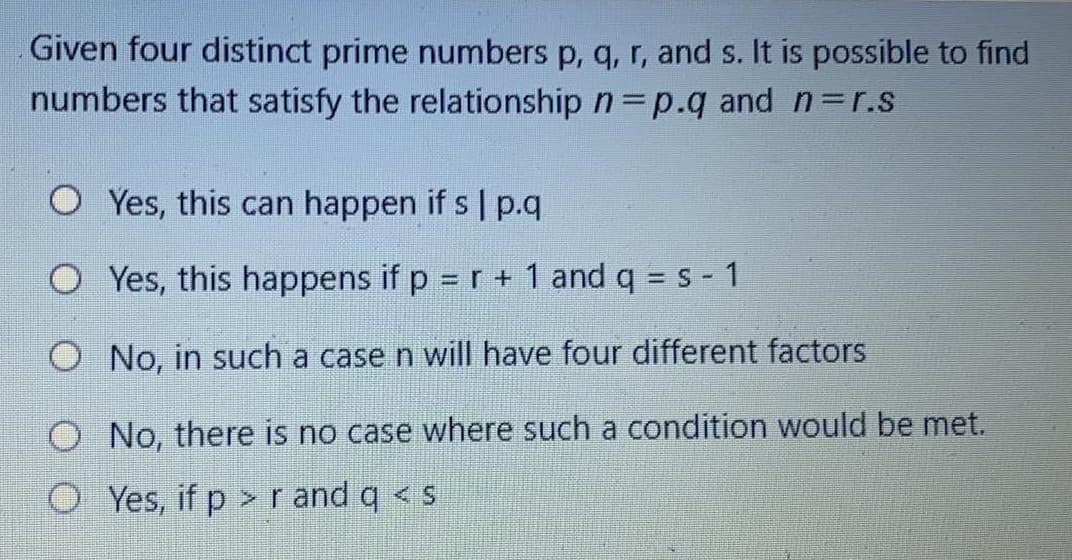 Given four distinct prime numbers p, q, r, and s. It is possible to find
numbers that satisfy the relationship n p.q and n=r.s
O Yes, this can happen if s | p.q
O Yes, this happens if p = r + 1 and q = s - 1
O No, in such a case n will have four different factors
O No, there is no case where such a condition would be met.
O Yes, if p > r and q < s
