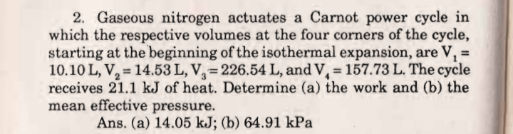2. Gaseous nitrogen actuates a Carnot power cycle in
which the respective volumes at the four corners of the cycle,
starting at the beginning of the isothermal expansion, are V, =
10.10 L, V, = 14.53 L, V,= 226.54 L, and V, = 157.73 L. The cycle
receives 21.1 kJ of heat. Determine (a) the work and (b) the
mean effective pressure.
!3!
%3D
Ans. (a) 14.05 kJ; (b) 64.91 kPa
