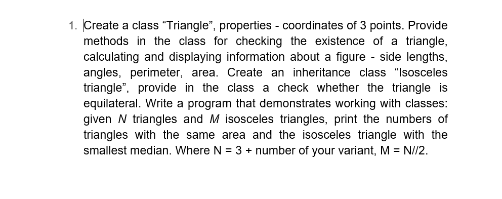 1. Create a class "Triangle", properties - coordinates of 3 points. Provide
methods in the class for checking the existence of a triangle,
calculating and displaying information about a figure - side lengths,
angles, perimeter, area. Create an inheritance class "Isosceles
triangle", provide in the class a check whether the triangle is
equilateral. Write a program that demonstrates working with classes:
given N triangles and M isosceles triangles, print the numbers of
triangles with the same area and the isosceles triangle with the
smallest median. Where N = 3 + number of your variant, M = N//2.