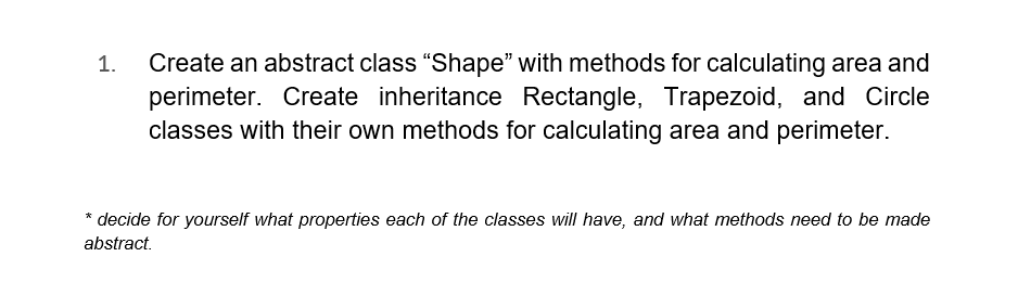 1.
Create an abstract class "Shape" with methods for calculating area and
perimeter. Create inheritance Rectangle, Trapezoid, and Circle
classes with their own methods for calculating area and perimeter.
* decide for yourself what properties each of the classes will have, and what methods need to be made
abstract.
