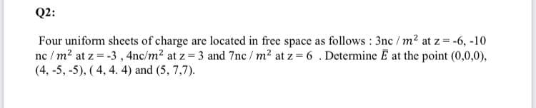 Q2:
Four uniform sheets of charge are located in free space as follows : 3nc / m2 at z = -6, -10
nc / m2 at z = -3, 4nc/m2 at z 3 and 7nc / m2 at z 6 . Determine E at the point (0,0,0),
(4, -5, -5), ( 4, 4. 4) and (5, 7,7).
