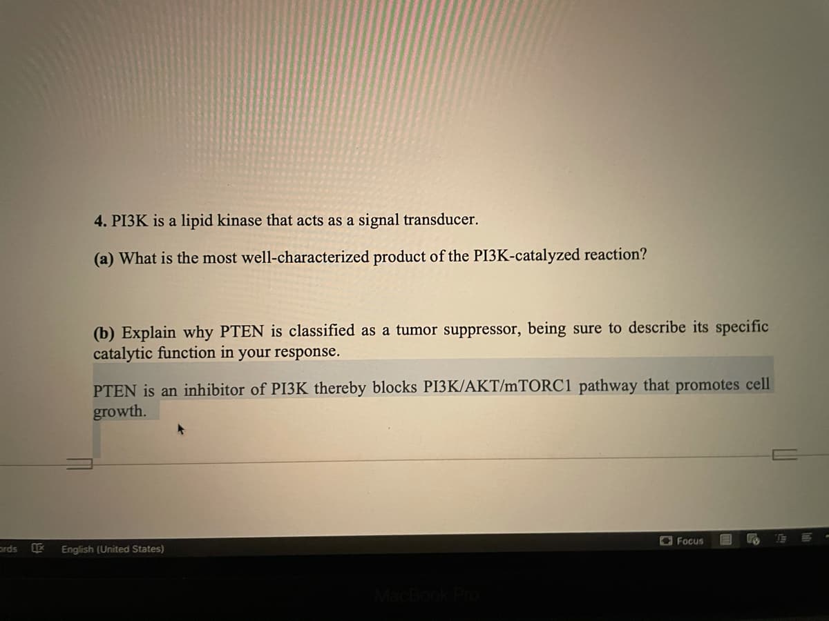 4. PI3K is a lipid kinase that acts as a signal transducer.
(a) What is the most well-characterized product of the PI3K-catalyzed reaction?
(b) Explain why PTEN is classified as a tumor suppressor, being sure to describe its specific
catalytic function in your response.
PTEN is an inhibitor of PI3K thereby blocks PI3K/AKT/MTORC1 pathway that promotes cell
growth.
O Focus
prds
LE
English (United States)

