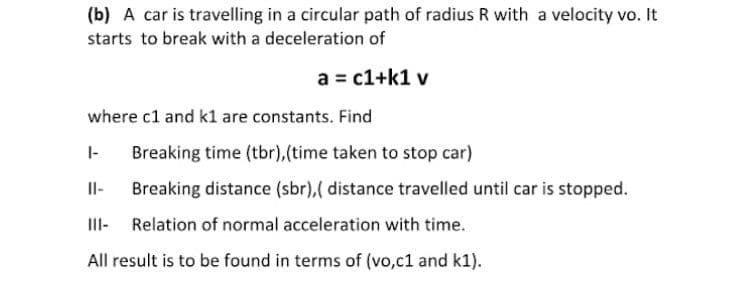 (b) A car is travelling in a circular path of radius R with a velocity vo. It
starts to break with a deceleration of
a = c1+k1 v
where c1 and k1 are constants. Find
|-
Breaking time (tbr),(time taken to stop car)
Il-
Breaking distance (sbr),( distance travelled until car is stopped.
III-
Relation of normal acceleration with time.
All result is to be found in terms of (vo,c1 and k1).

