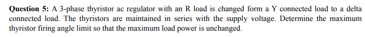 Question 5: A 3-phase thyristor ac regulator with an R load is changed form a Y connected load to a delta
connected load. The thyristors are maintained in series with the supply voltage. Determine the maximum
thyristor firing angle limit so that the maximum load power is unchanged.
