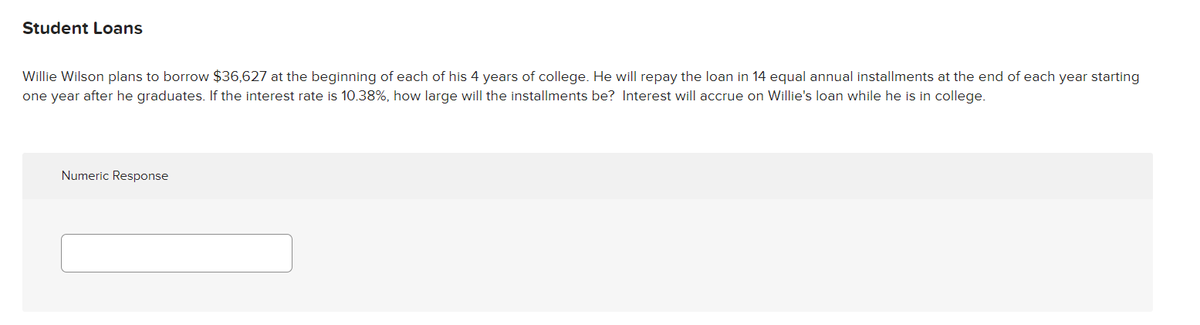 Student Loans
Willie Wilson plans to borrow $36,627 at the beginning of each of his 4 years of college. He will repay the loan in 14 equal annual installments at the end of each year starting
one year after he graduates. If the interest rate is 10.38%, how large will the installments be? Interest will accrue on Willie's loan while he is in college.
Numeric Response