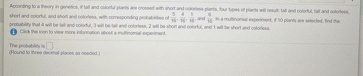 According to a theory in genetics, if tall and colorful plants are crossed with short and colorless plants, four types of plants will result: tall and colorful, tall and colorless,
4
1
and
16
short and colorful, and short and colorless, with corresponding probabilities of
16' 16 16
In a multinomial experiment, if 10 plants are selected, find the
probability that 4 will be tall and colorful, 3 will be tall and colorless, 2 will be short and colorful, and 1 will be short and colorless.
i Click the icon to view more information about a multinomial experiment.
The probability is.
(Round to three decimal places as needed.)
