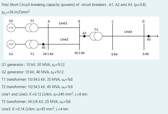 Find Short Circuit breaking capacity (powers) of circuit breakers, A1, A2 and A3. (μ=0.8).
Xcu=56 m/mm²
B
Linel
T3
881-10|-|·
A2
Line2
34.5 kV
G1
G2
T1
T2
A1
A
34.5 kV
G1 generator : 10 kV, 30 MVA, Ed=%12
G2 generator: 10 kV, 40 MVA, Ed=%12
T1 transformer: 10/34.5 kV, 35 MVA, Uk=%8
T2 transformer: 10/34.5 kV, 45 MVA, Uk=%9
Line1 and Line2: X=0.12 2/km, q=240 mm², L=8 km
T3 transformer: 34.5/6 kV, 25 MVA, uk=%6
Line3: X=0.14 02/km, q=95 mm², L=4 km
6 kV
Line3
D
A3
6 kv