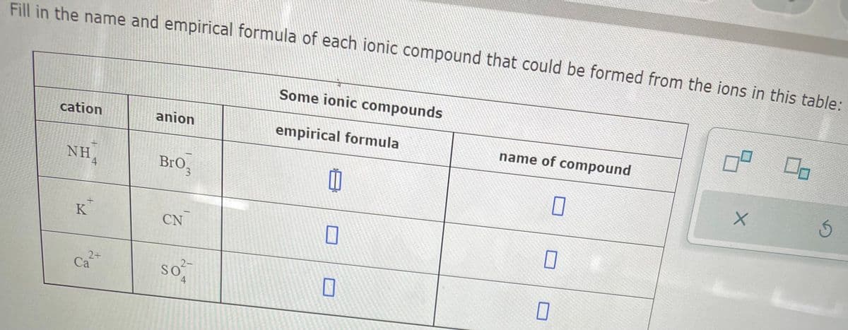 Fill in the name and empirical formula of each ionic compound that could be formed from the ions in this table:
cation
NHA
4
K
2+
Ca
anion
Bro,
CN
2-
SO
4
Some ionic compounds
empirical formula
11
0
name of compound
0
0
0
X
00
5