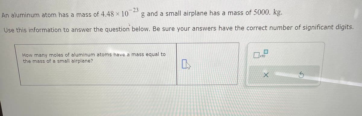 - 23
An aluminum atom has a mass of 4.48 x 10 g and a small airplane has a mass of 5000. kg.
Use this information to answer the question below. Be sure your answers have the correct number of significant digits.
How many moles of aluminum atoms have a mass equal to
the mass of a small airplane?
x10
X
5