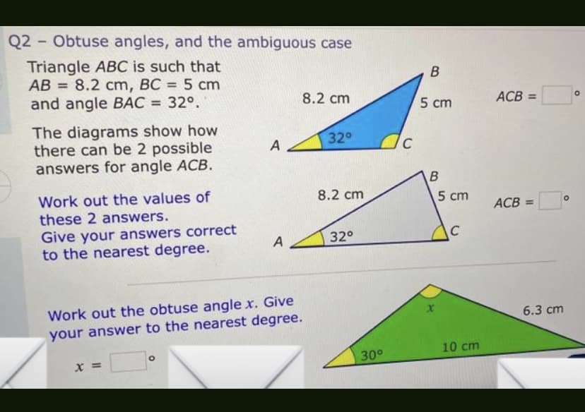 Q2 - Obtuse angles, and the ambiguous case
Triangle ABC is such that
AB= 8.2 cm, BC = 5 cm
and angle BAC = 32°.
8.2 cm
32°
The diagrams show how
there can be 2 possible
answers for angle ACB.
8.2 cm
Work out the values of
these 2 answers.
Give your answers correct
to the nearest degree.
A
32°
Work out the obtuse angle x. Give
your answer to the nearest degree.
X =
A
30°
C
B
5 cm
B
x
5 cm
C
10 cm
ACB =
ACB =
6.3 cm
O
O