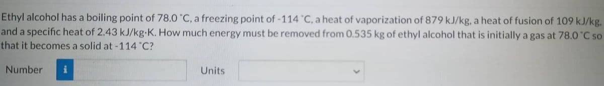 Ethyl alcohol has a boiling point of 78.0 °C, a freezing point of -114 °C, a heat of vaporization of 879 kJ/kg, a heat of fusion of 109 kJ/kg.
and a specific heat of 2.43 kJ/kg.K. How much energy must be removed from 0.535 kg of ethyl alcohol that is initially a gas at 78.0°C so
that it becomes a solid at -114 "C?
Number
Units