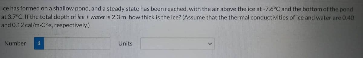 Ice has formed on a shallow pond, and a steady state has been reached, with the air above the ice at -7.6°C and the bottom of the pond
at 3.7°C. If the total depth of ice + water is 2.3 m, how thick is the ice? (Assume that the thermal conductivities of ice and water are 0.40
and 0.12 cal/m-Cº-s, respectively.)
Number
Units