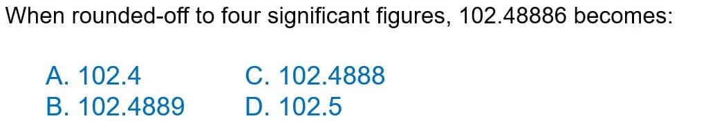 When rounded-off to four significant figures, 102.48886 becomes:
C. 102.4888
D. 102.5
A. 102.4
B. 102.4889