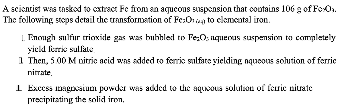 A scientist was tasked to extract Fe from an aqueous suspension that contains 106 g of Fe2O3.
The following steps detail the transformation of Fe2O3 (aq) to elemental iron.
I Enough sulfur trioxide gas was bubbled to Fe2O3 aqueous suspension to completely
yield ferric sulfate,
II. Then, 5.00 M nitric acid was added to ferric sulfate yielding aqueous solution of ferric
nitrate.
III Excess magnesium powder was added to the aqueous solution of ferric nitrate
precipitating the solid iron.
