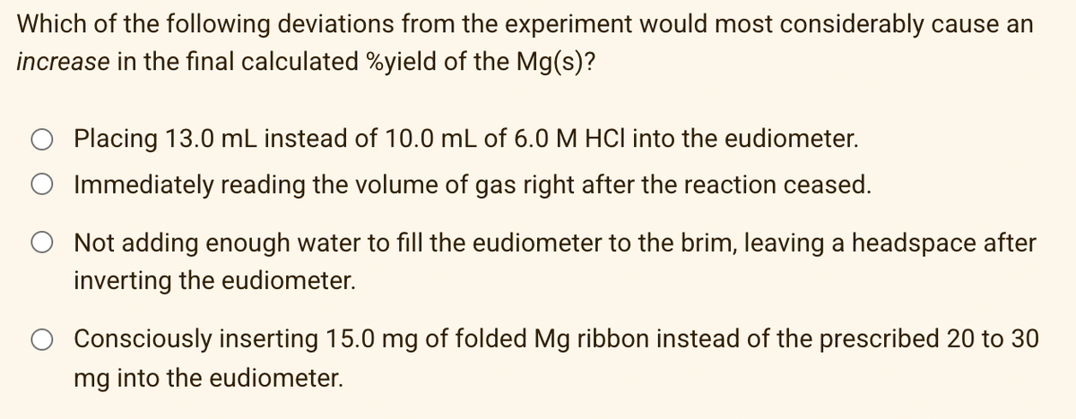 Which of the following deviations from the experiment would most considerably cause an
increase in the final calculated %yield of the Mg(s)?
Placing 13.0 mL instead of 10.0 mL of 6.0 M HCl into the eudiometer.
Immediately reading the volume of gas right after the reaction ceased.
Not adding enough water to fill the eudiometer to the brim, leaving a headspace after
inverting the eudiometer.
Consciously inserting 15.0 mg of folded Mg ribbon instead of the prescribed 20 to 30
mg into the eudiometer.
