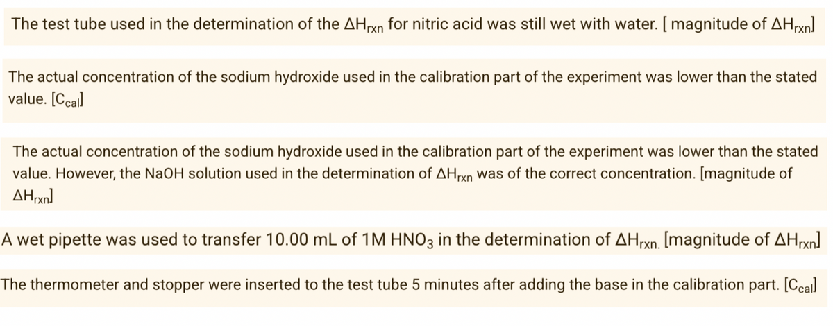 The test tube used in the determination of the AHrxn for nitric acid was still wet with water. [ magnitude of AHrxn]
The actual concentration of the sodium hydroxide used in the calibration part of the experiment was lower than the stated
value. [Ccal
The actual concentration of the sodium hydroxide used in the calibration part of the experiment was lower than the stated
value. However, the NaOH solution used in the determination of AHrxn was of the correct concentration. [magnitude of
AHrxn)
A wet pipette was used to transfer 10.00 mL of 1M HNO3 in the determination of AHrxn. [magnitude of AHxn]
The thermometer and stopper were inserted to the test tube 5 minutes after adding the base in the calibration part. [Ccal
