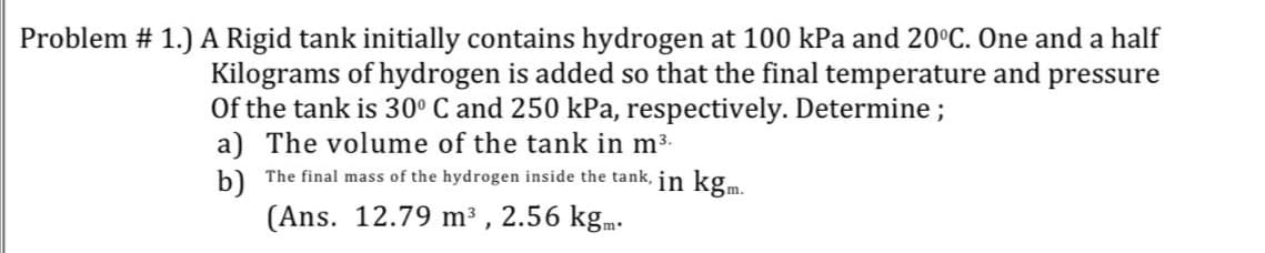 Problem # 1.) A Rigid tank initially contains hydrogen at 100 kPa and 20°C. One and a half
Kilograms of hydrogen is added so that the final temperature and pressure
Of the tank is 30° C and 250 kPa, respectively. Determine;
a) The volume of the tank in m3.
b) The final mass of the hydrogen inside the tank, in kg.m
(Ans. 12.79 m³ , 2.56 kgm.
