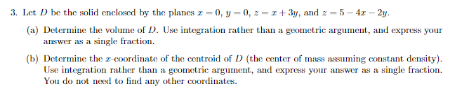 3. Let D be the solid enclosed by the planes x = 0, y = 0, z=x+3y, and z =
2 5 4x-2y.
(a) Determine the volume of D. Use integration rather than a geometric argument, and express your
answer as a single fraction.
(b) Determine the z-coordinate of the centroid of D (the center of mass assuming constant density).
Use integration rather than a geometric argument, and express your answer as a single fraction.
You do not need to find any other coordinates.