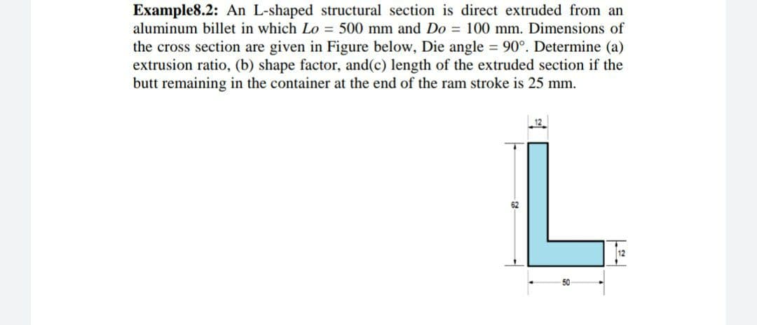 Example8.2: An L-shaped structural section is direct extruded from an
aluminum billet in which Lo = 500 mm and Do = 100 mm. Dimensions of
the cross section are given in Figure below, Die angle 90°. Determine (a)
extrusion ratio, (b) shape factor, and(c) length of the extruded section if the
butt remaining in the container at the end of the ram stroke is 25 mm.
L.
62
