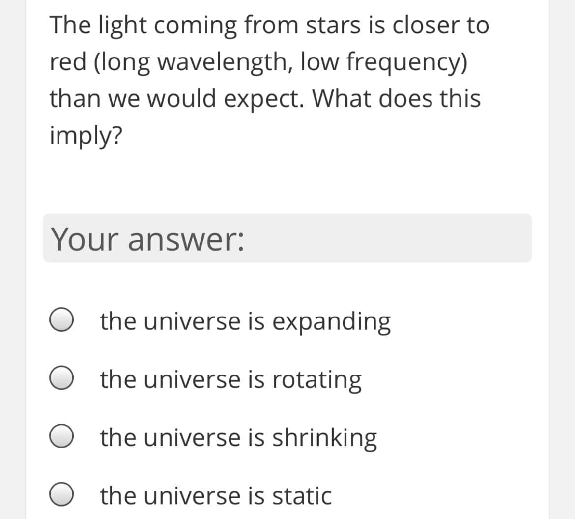 The light coming from stars is closer to
red (long wavelength, low frequency)
than we would expect. What does this
imply?
Your answer:
the universe is expanding
the universe is rotating
the universe is shrinking
the universe is static
