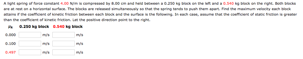 A light spring of force constant 4.00 N/m is compressed by 8.00 cm and held between a 0.250 kg block on the left and a 0.540 kg block on the right. Both blocks
are at rest on a horizontal surface. The blocks are released simultaneously so that the spring tends to push them apart. Find the maximum velocity each block
attains if the coefficient of kinetic friction between each block and the surface is the following. In each case, assume that the coefficient of static friction is greater
than the coefficient of kinetic friction. Let the positive direction point to the right.
Hk 0.250 kg block 0.540 kg block
0.000
m/s
m/s
0.100
0.497
m/s
m/s
m/s
m/s