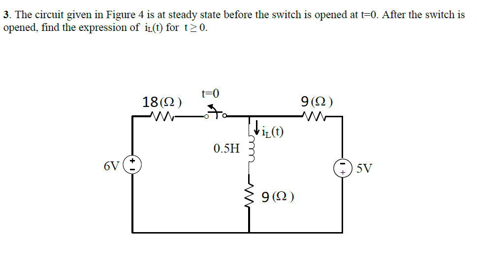 3. The circuit given in Figure 4 is at steady state before the switch is opened at t=0. After the switch is
opened, find the expression of iL(t) for t>0.
t=0
18(2)
9(2)
0.5H
6V
5V
9 (2)
