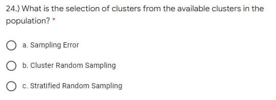 24.) What is the selection of clusters from the available clusters in the
population? *
a. Sampling Error
b. Cluster Random Sampling
c. Stratified Random Sampling
