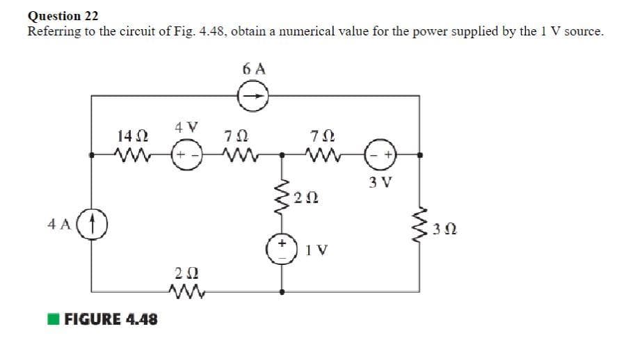 Question 22
Referring to the circuit of Fig. 4.48, obtain a numerical value for the power supplied by the 1 V source.
4 A
O
14 Ω
ww
FIGURE 4.48
4 V
+
ΣΩ
M
6 A
ô
70
ΤΩ
202
1 V
3 V
30