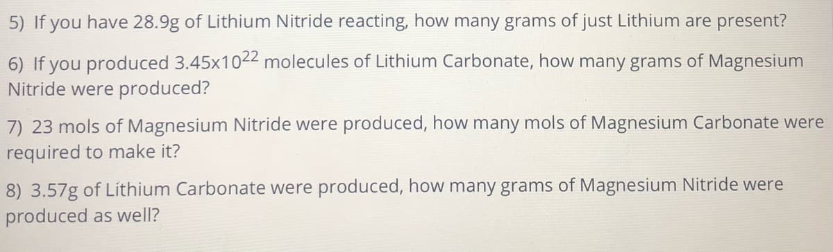 5) If you have 28.9g of Lithium Nitride reacting, how many grams of just Lithium are present?
6) If you produced 3.45x1022 molecules of Lithium Carbonate, how many grams of Magnesium
Nitride were produced?
7) 23 mols of Magnesium Nitride were produced, how many mols of Magnesium Carbonate were
required to make it?
8) 3.57g of Lithium Carbonate were produced, how many grams of Magnesium Nitride were
produced as well?
