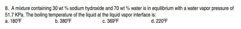 8. A mixture containing 30 wt% sodium hydroxide and 70 wt% water is in equilibrium with a water vapor pressure of
51.7 kPa. The boiling temperature of the liquid at the liquid vapor interface is:
b. 380°F
d. 220°F
a. 180°F
c. 369°F