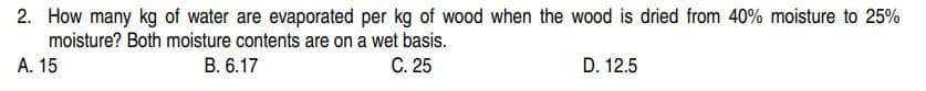 2. How many kg of water are evaporated per kg of wood when the wood is dried from 40% moisture to 25%
moisture? Both moisture contents are on a wet basis.
C. 25
A. 15
B. 6.17
D. 12.5