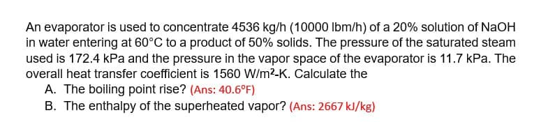 An evaporator is used to concentrate 4536 kg/h (10000 lbm/h) of a 20% solution of NaOH
in water entering at 60°C to a product of 50% solids. The pressure of the saturated steam
used is 172.4 kPa and the pressure in the vapor space of the evaporator is 11.7 kPa. The
overall heat transfer coefficient is 1560 W/m²-K. Calculate the
A. The boiling point rise? (Ans: 40.6°F)
B. The enthalpy of the superheated vapor? (Ans: 2667 kJ/kg)