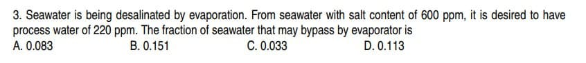3. Seawater is being desalinated by evaporation. From seawater with salt content of 600 ppm, it is desired to have
process water of 220 ppm. The fraction of seawater that may bypass by evaporator is
C. 0.033
D. 0.113
A. 0.083
B. 0.151