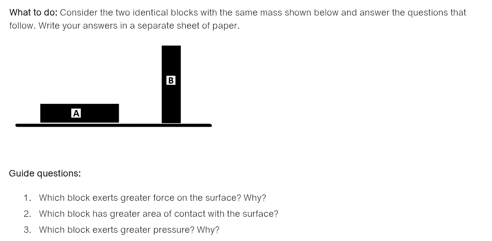 What to do: Consider the two identical blocks with the same mass shown below and answer the questions that
follow. Write your answers in a separate sheet of paper.
B
A
Guide questions:
1. Which block exerts greater force on the surface? Why?
2. Which block has greater area of contact with the surface?
3. Which block exerts greater pressure? Why?
