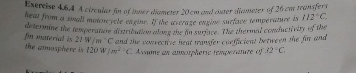 heat from a small motorcycle engine. If the average engine surface temperature is 112 C,
determine the temperature distribution along the fin surface. The thermal conductivity of the
Exercise 4.6.4 A circular fin of inner diameter 20 cm and outer diameter of 26 cm transfers
Jin material is 21 W/m C and the convective heat transfer coefficient between the Jin and
the atmosphere is 120 W/m2 C. Assume an atmospheric temperature of 32 °C.
Erongi
