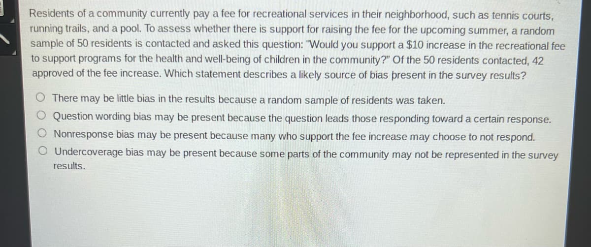 Residents of a community currently pay a fee for recreational services in their neighborhood, such as tennis courts,
running trails, and a pool. To assess whether there is support for raising the fee for the upcoming summer, a random
sample of 50 residents is contacted and asked this question: "Would you support a $10 increase in the recreational fee
to support programs for the health and well-being of children in the community?" Of the 50 residents contacted, 42
approved of the fee increase. Which statement describes a likely source of bias present in the survey results?
O There may be little bias in the results because a random sample of residents was taken.
O Question wording bias may be present because the question leads those responding toward a certain response.
O Nonresponse bias may be present because many who support the fee increase may choose to not respond.
O Undercoverage bias may be present because some parts of the community may not be represented in the survey
results.