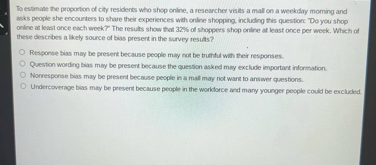 To estimate the proportion of city residents who shop online, a researcher visits a mall on a weekday morning and
asks people she encounters to share their experiences with online shopping, including this question: "Do you shop
online at least once each week?" The results show that 32% of shoppers shop online at least once per week. Which of
these describes a likely source of bias present in the survey results?
O Response bias may be present because people may not be truthful with their responses.
O Question wording bias may be present because the question asked may exclude important information.
O Nonresponse bias may be present because people in a mall may not want to answer questions.
O Undercoverage bias may be present because people in the workforce and many younger people could be excluded.