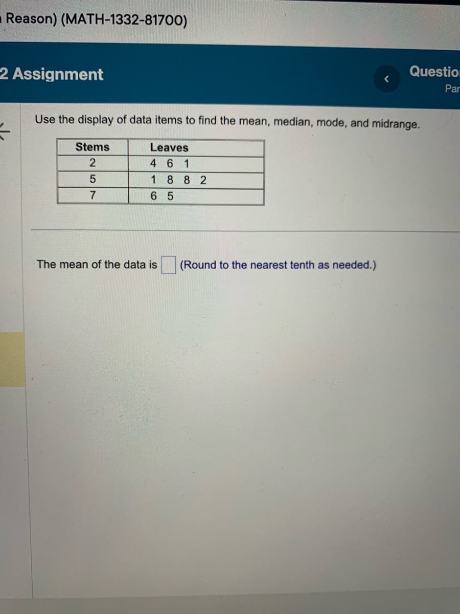 Reason) (MATH-1332-81700)
2 Assignment
=
Use the display of data items to find the mean, median, mode, and midrange.
Leaves
461
1882
65
Stems
2
5
7
The mean of the data is
Question
Par
(Round to the nearest tenth as needed.)