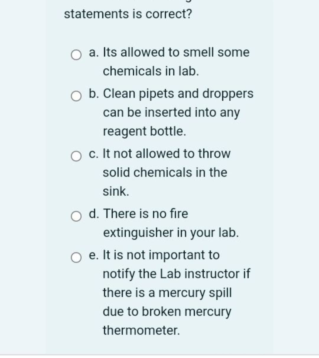 statements is correct?
O a. Its allowed to smell some
chemicals in lab.
O b. Clean pipets and droppers
can be inserted into any
reagent bottle.
c. It not allowed to throw
solid chemicals in the
sink.
o d. There is no fire
extinguisher in your lab.
e. It is not important to
notify the Lab instructor if
there is a mercury spill
due to broken mercury
thermometer.
