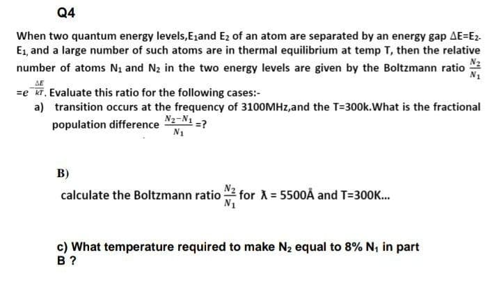 Q4
When two quantum energy levels,E1and E2 of an atom are separated by an energy gap AE=E2-
E1, and a large number of such atoms are in thermal equilibrium at temp T, then the relative
N2
number of atoms Ni and N2 in the two energy levels are given by the Boltzmann ratio
N1
AE
=e kT, Evaluate this ratio for the following cases:-
a) transition occurs at the frequency of 3100MHZ,and the T=300k.What is the fractional
N2-N1 -?
population difference
N1
B)
calculate the Boltzmann ratio
for X = 5500Å and T=300K.
c) What temperature required to make N2 equal to 8% N, in part
в ?
