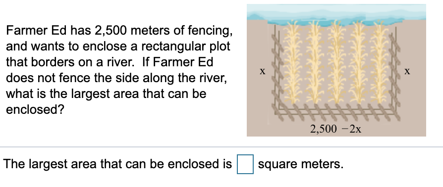 Farmer Ed has 2,500 meters of fencing,
and wants to enclose a rectangular plot
that borders on a river. If Farmer Ed
does not fence the side along the river,
what is the largest area that can be
х
enclosed?
2,500 – 2x
The largest area that can be enclosed is
square meters.
