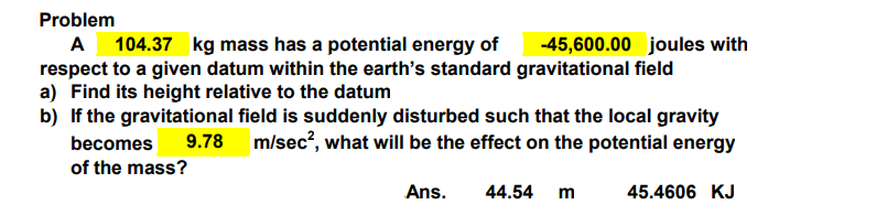Problem
A 104.37 kg mass has a potential energy of -45,600.00 joules with
respect to a given datum within the earth's standard gravitational field
a) Find its height relative to the datum
b) If the gravitational field is suddenly disturbed such that the local gravity
becomes 9.78 m/sec², what will be the effect on the potential energy
of the mass?
Ans.
44.54 m
45.4606 KJ