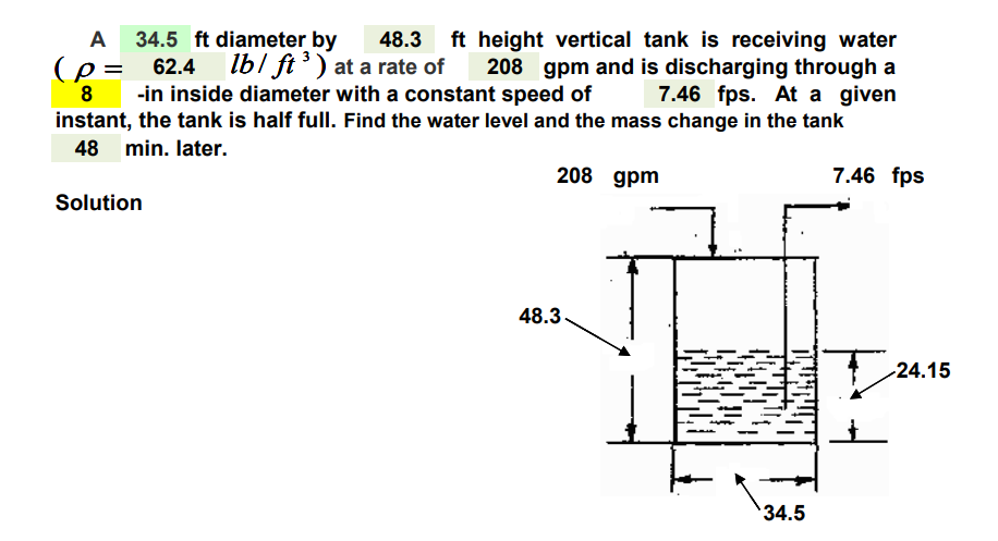 A 34.5 ft diameter by 48.3 ft height vertical tank is receiving water
(p= 62.4 lb/ft ³) at a rate of 208 gpm and is discharging through a
7.46 fps. At a given
8 -in inside diameter with a constant speed of
instant, the tank is half full. Find the water level and the mass change in the tank
48 min. later.
Solution
208 gpm
48.3.
34.5
7.46 fps
-24.15