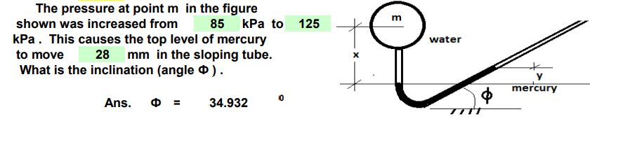 The pressure at point m in the figure
shown was increased from 85 kPa to 125
kPa. This causes the top level of mercury
to move 28 mm in the sloping tube.
What is the inclination (angle ).
Ans.
34.932
X
O
E
water
y
mercury